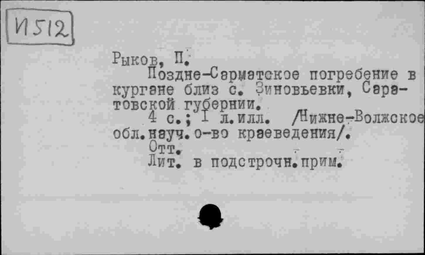 ﻿ИУІІ
Рыков, П,
Поздне-Сарматское погребение в кургэне близ с. Зиновьевки, Саратовской губернии.
4 с. ; I л. илл. /Нижне-Волжско обл.науч.о-во краеведения/.
Отт.	~	-
Лит. в подстрочи.прим.